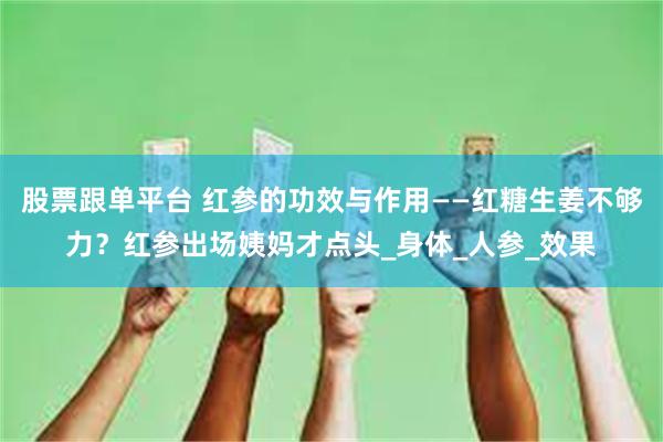 股票跟单平台 红参的功效与作用——红糖生姜不够力？红参出场姨妈才点头_身体_人参_效果