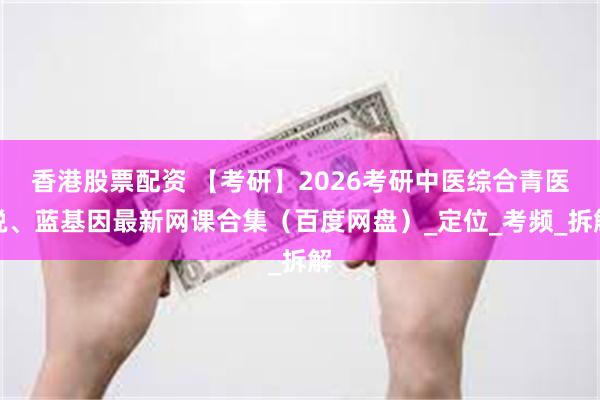 香港股票配资 【考研】2026考研中医综合青医说、蓝基因最新网课合集（百度网盘）_定位_考频_拆解