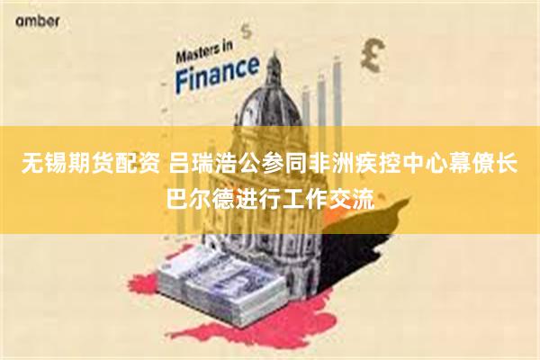 无锡期货配资 吕瑞浩公参同非洲疾控中心幕僚长巴尔德进行工作交流