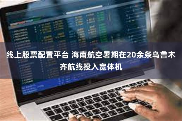 线上股票配置平台 海南航空暑期在20余条乌鲁木齐航线投入宽体机