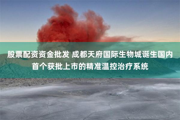 股票配资资金批发 成都天府国际生物城诞生国内首个获批上市的精准温控治疗系统