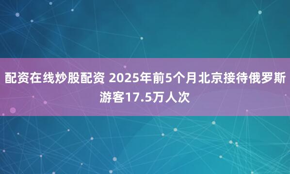 配资在线炒股配资 2025年前5个月北京接待俄罗斯游客17.5万人次