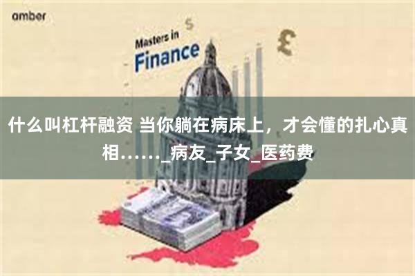 什么叫杠杆融资 当你躺在病床上，才会懂的扎心真相……_病友_子女_医药费