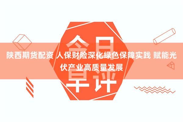 陕西期货配资 人保财险深化绿色保障实践 赋能光伏产业高质量发展