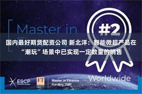 国内最好期货配资公司 新北洋：智能微超产品在“潮玩”场景中已实现一定数量的销售