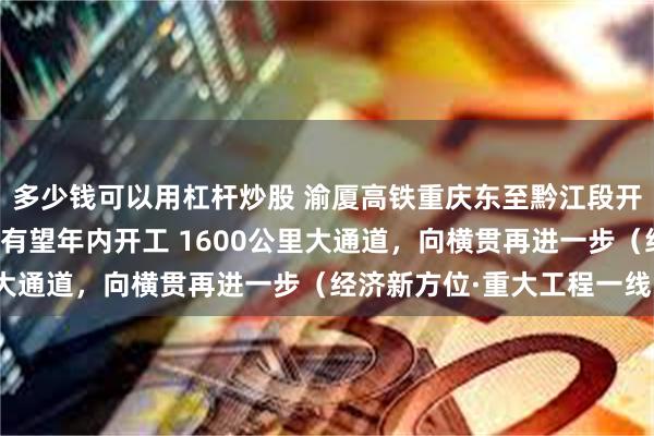 多少钱可以用杠杆炒股 渝厦高铁重庆东至黔江段开通，最后段长沙至赣州有望年内开工 1600公里大通道，向横贯再进一步（经济新方位·重大工程一线）