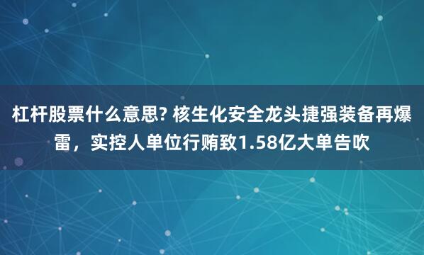 杠杆股票什么意思? 核生化安全龙头捷强装备再爆雷，实控人单位行贿致1.58亿大单告吹