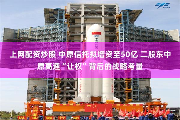 上网配资炒股 中原信托拟增资至50亿 二股东中原高速“让权”背后的战略考量