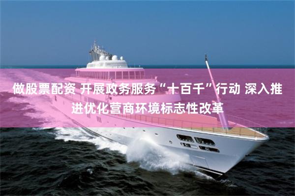 做股票配资 开展政务服务“十百千”行动 深入推进优化营商环境标志性改革