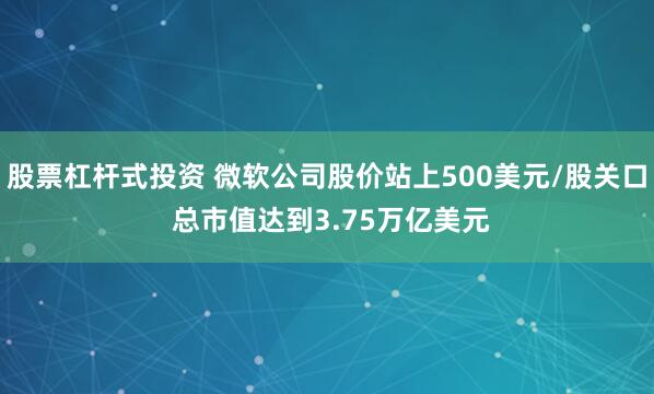 股票杠杆式投资 微软公司股价站上500美元/股关口 总市值达到3.75万亿美元
