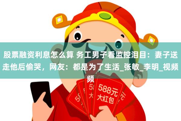 股票融资利息怎么算 务工男子看监控泪目：妻子送走他后偷哭，网友：都是为了生活_张敏_李明_视频