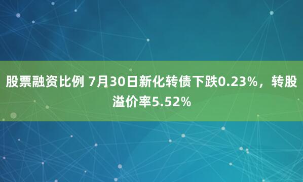 股票融资比例 7月30日新化转债下跌0.23%，转股溢价率5.52%