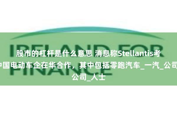 股市的杠杆是什么意思 消息称Stellantis考虑和中国电动车企在华合作，其中包括零跑汽车_一汽_公司_人士