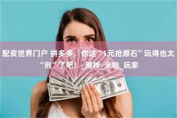 配资世界门户 拼多多，你这“1元抢原石”玩得也太“刑”了吧！_原神_米哈_玩家