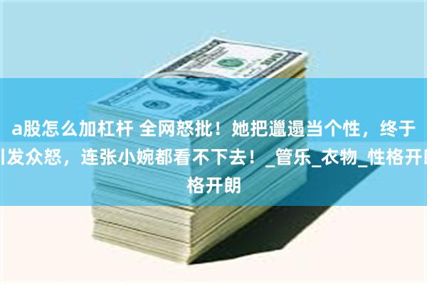 a股怎么加杠杆 全网怒批！她把邋遢当个性，终于引发众怒，连张小婉都看不下去！_管乐_衣物_性格开朗