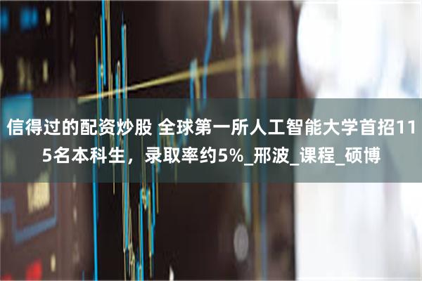 信得过的配资炒股 全球第一所人工智能大学首招115名本科生，录取率约5%_邢波_课程_硕博