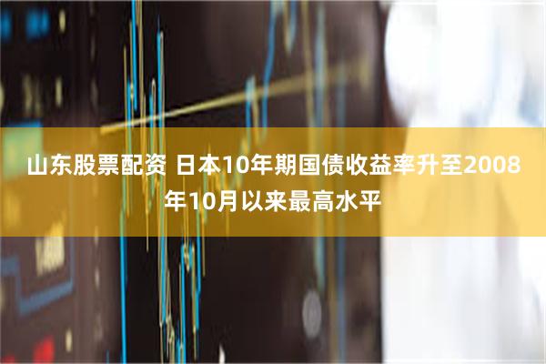 山东股票配资 日本10年期国债收益率升至2008年10月以来最高水平