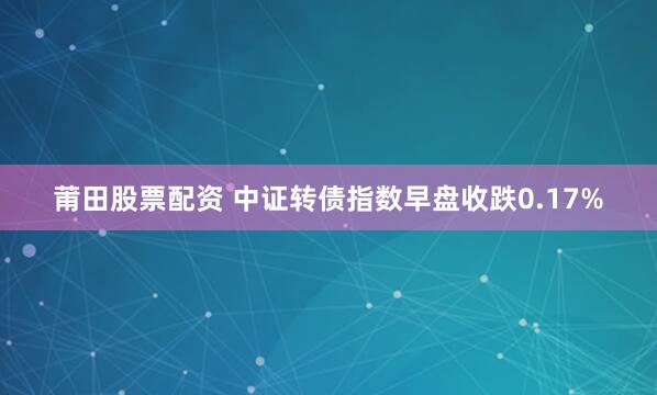 莆田股票配资 中证转债指数早盘收跌0.17%