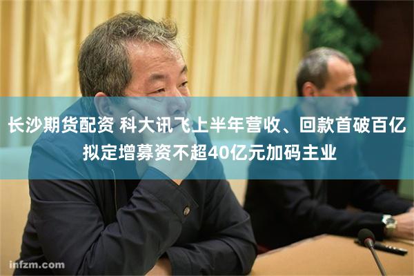 长沙期货配资 科大讯飞上半年营收、回款首破百亿 拟定增募资不超40亿元加码主业