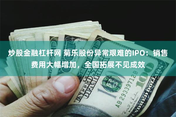 炒股金融杠杆网 菊乐股份异常艰难的IPO：销售费用大幅增加，全国拓展不见成效
