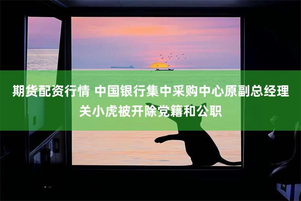 期货配资行情 中国银行集中采购中心原副总经理关小虎被开除党籍和公职