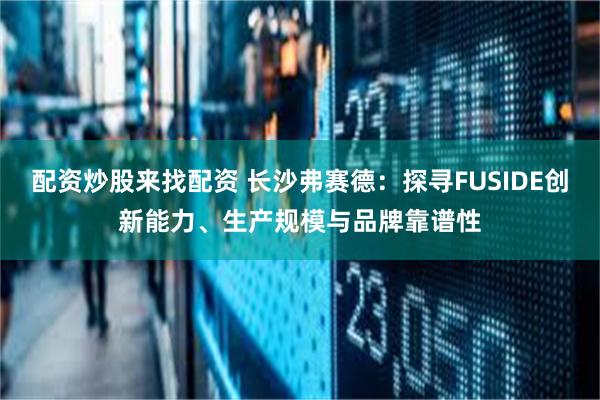 配资炒股来找配资 长沙弗赛德：探寻FUSIDE创新能力、生产规模与品牌靠谱性