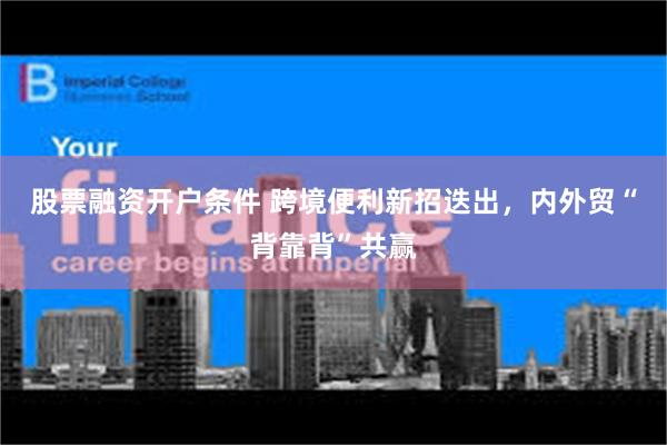 股票融资开户条件 跨境便利新招迭出,内外贸“背靠背”共赢
