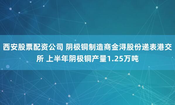 西安股票配资公司 阴极铜制造商金浔股份递表港交所 上半年阴极铜产量1.25万吨
