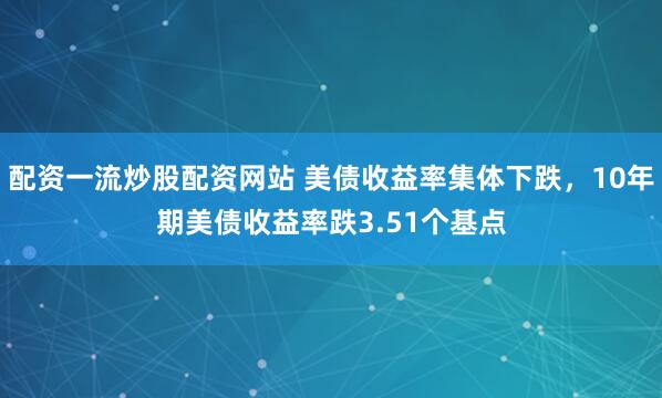 配资一流炒股配资网站 美债收益率集体下跌，10年期美债收益率跌3.51个基点