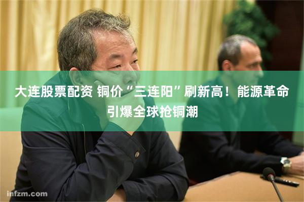 大连股票配资 铜价“三连阳”刷新高！能源革命引爆全球抢铜潮